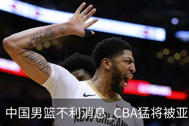 中国男篮不利消息 CBA猛将被亚洲劲敌抢先归化 亚运会难度升级